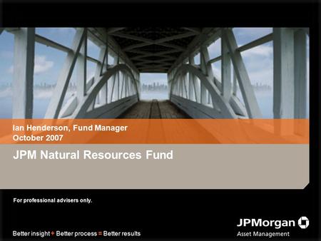 Better insight + Better process = Better results JPM Natural Resources Fund Ian Henderson, Fund Manager October 2007 For professional advisers only.