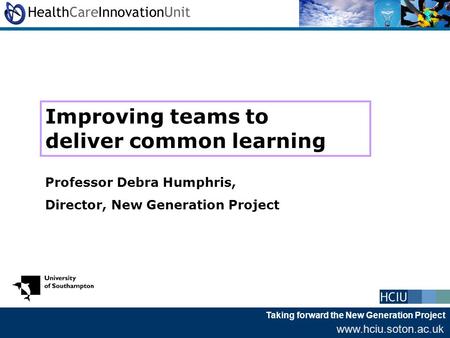 Taking forward the New Generation Project www.hciu.soton.ac.uk Improving teams to deliver common learning Professor Debra Humphris, Director, New Generation.