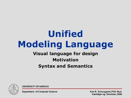 Kari R. Schougaard, PhD Stud. Værktøjer og Teknikker, 2006 UNIVERSITY OF AARHUS Department of Computer Science Unified Modeling Language Visual language.