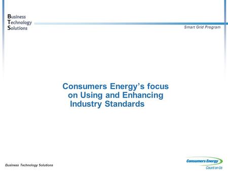 Business Technology Solutions B usiness T echnology S olutions Smart Grid Program Consumers Energy’s focus on Using and Enhancing Industry Standards.