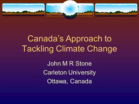 Canada’s Approach to Tackling Climate Change John M R Stone Carleton University Ottawa, Canada.