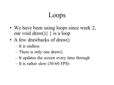 Loops We have been using loops since week 2, our void draw(){ } is a loop A few drawbacks of draw() –It is endless –There is only one draw() –It updates.
