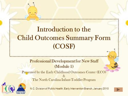 N.C. Division of Public Health, Early Intervention Branch, January 2010 Introduction to the Child Outcomes Summary Form (COSF) Professional Development.
