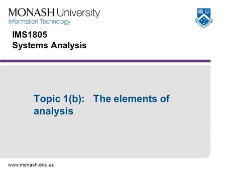 Www.monash.edu.au IMS1805 Systems Analysis Topic 1(b): The elements of analysis.