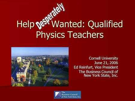 Help Wanted: Qualified Physics Teachers Cornell University June 21, 2006 Ed Reinfurt, Vice President The Business Council of New York State, Inc.