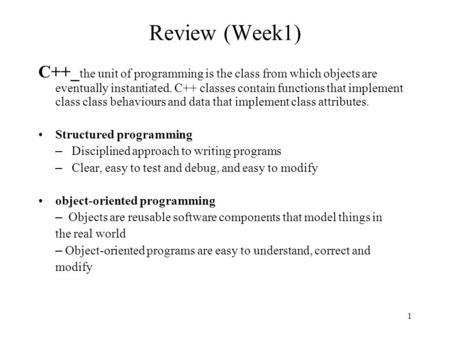 1 Review (Week1) C++_ the unit of programming is the class from which objects are eventually instantiated. C++ classes contain functions that implement.