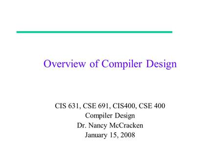 Overview of Compiler Design CIS 631, CSE 691, CIS400, CSE 400 Compiler Design Dr. Nancy McCracken January 15, 2008.