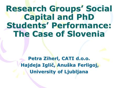 Research Groups’ Social Capital and PhD Students’ Performance: The Case of Slovenia Petra Ziherl, CATI d.o.o. Hajdeja Iglič, Anuška Ferligoj, Hajdeja Iglič,