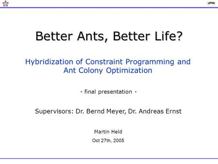 Better Ants, Better Life? Hybridization of Constraint Programming and Ant Colony Optimization Supervisors: Dr. Bernd Meyer, Dr. Andreas Ernst Martin Held.