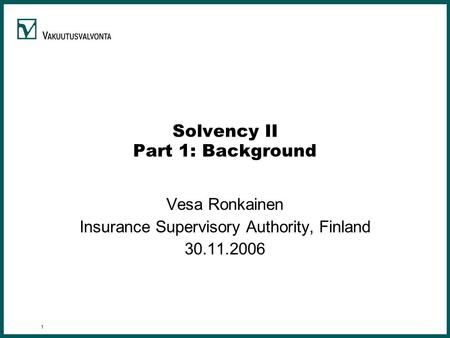 1 Solvency II Part 1: Background Vesa Ronkainen Insurance Supervisory Authority, Finland 30.11.2006.