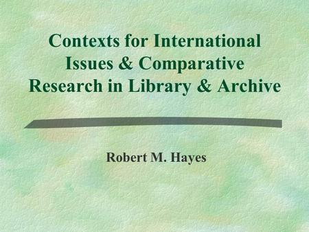 Contexts for International Issues & Comparative Research in Library & Archive Robert M. Hayes.