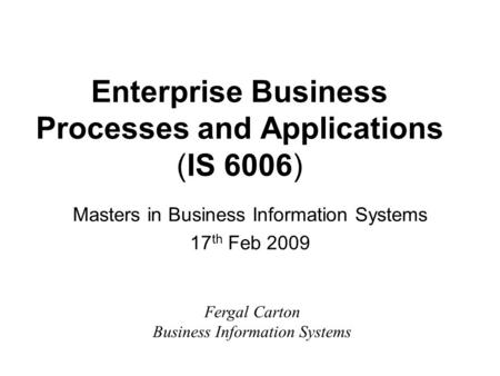 Enterprise Business Processes and Applications (IS 6006) Masters in Business Information Systems 17 th Feb 2009 Fergal Carton Business Information Systems.