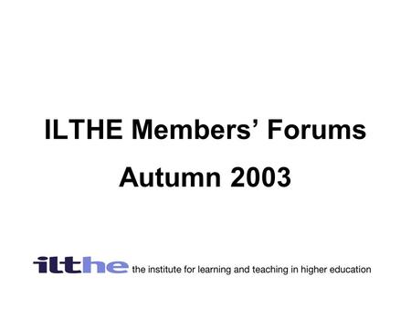 ILTHE Members’ Forums Autumn 2003. What’s happening with the ILTHE and the HE Academy  Members voted overwhelmingly (94.7%)for the ILTHE to merge with.