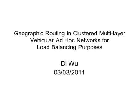 Di Wu 03/03/2011 Geographic Routing in Clustered Multi-layer Vehicular Ad Hoc Networks for Load Balancing Purposes.