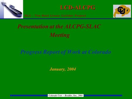 NLC – The Next Linear Collider Project Colorado Univ. – Boulder, Jan., 2004 LCD-ALCPG Presentation at the ALCPG-SLAC Meeting Progress Report of Work at.