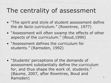 1 The centrality of assessment “The spirit and style of student assessment define the de facto curriculum.” (Rowntree, 1977) “Assessment will often swamp.