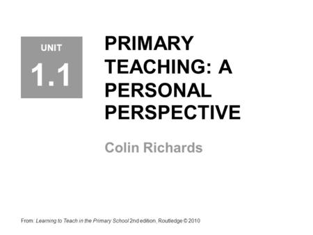 PRIMARY TEACHING: A PERSONAL PERSPECTIVE Colin Richards From: Learning to Teach in the Primary School 2nd edition, Routledge © 2010 UNIT 1.1.