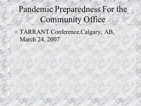 Pandemic Preparedness For the Community Office n TARRANT Conference,Calgary, AB, March 24, 2007.