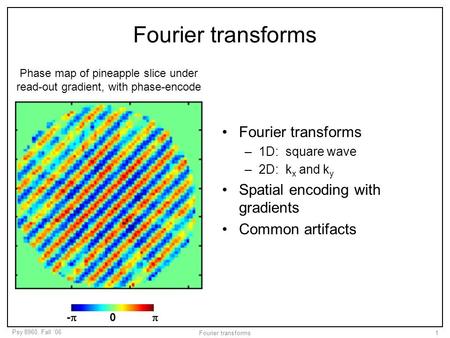 Psy 8960, Fall ‘06 Fourier transforms1 –1D: square wave –2D: k x and k y Spatial encoding with gradients Common artifacts Phase map of pineapple slice.