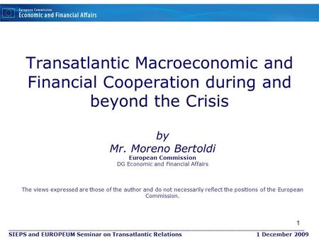 1 Transatlantic Macroeconomic and Financial Cooperation during and beyond the Crisis by Mr. Moreno Bertoldi European Commission DG Economic and Financial.
