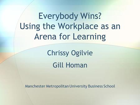 Everybody Wins? Using the Workplace as an Arena for Learning Chrissy Ogilvie Gill Homan Manchester Metropolitan University Business School.