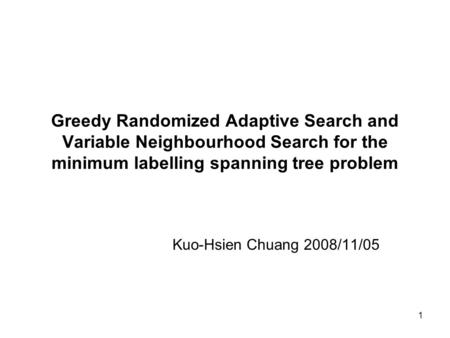 1 Greedy Randomized Adaptive Search and Variable Neighbourhood Search for the minimum labelling spanning tree problem Kuo-Hsien Chuang 2008/11/05.