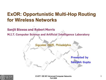 CS 577 / EE 537 Advanced Computer Networks Fall 2006 1 ExOR: Opportunistic Multi-Hop Routing for Wireless Networks Sanjit Biswas and Robert Morris M.I.T.