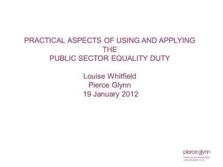 PRACTICAL ASPECTS OF USING AND APPLYING THE PUBLIC SECTOR EQUALITY DUTY Louise Whitfield Pierce Glynn 19 January 2012.