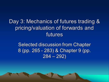 Day 3: Mechanics of futures trading & pricing/valuation of forwards and futures Selected discussion from Chapter 8 (pp. 265 - 283) & Chapter 9 (pp. 284.