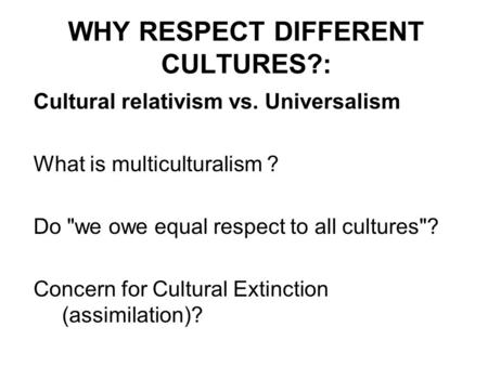 WHY RESPECT DIFFERENT CULTURES?: Cultural relativism vs. Universalism What is multiculturalism ? Do we owe equal respect to all cultures? Concern for.