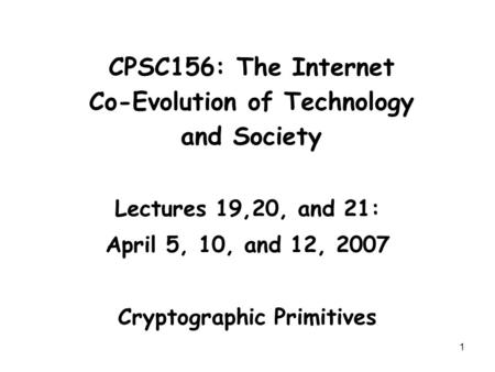 1 CPSC156: The Internet Co-Evolution of Technology and Society Lectures 19,20, and 21: April 5, 10, and 12, 2007 Cryptographic Primitives.