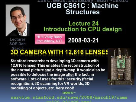 Inst.eecs.berkeley.edu/~cs61c UCB CS61C : Machine Structures Lecture 24 Introduction to CPU design 2008-03-21 Stanford researchers developing 3D camera.