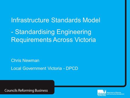 Councils Reforming Business Infrastructure Standards Model - Standardising Engineering Requirements Across Victoria Chris Newman Local Government Victoria.