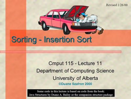 Sorting - Insertion Sort Cmput 115 - Lecture 11 Department of Computing Science University of Alberta ©Duane Szafron 2000 Some code in this lecture is.