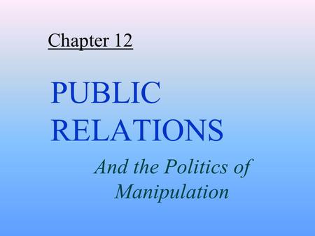 Chapter 12 PUBLIC RELATIONS And the Politics of Manipulation.