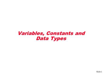 Slide 1 Variables, Constants and Data Types. Slide 2 Variables v Three components define a variable: –Name (memory location) –Type –Information (value)