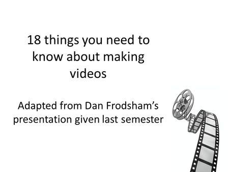 18 things you need to know about making videos Adapted from Dan Frodsham’s presentation given last semester.