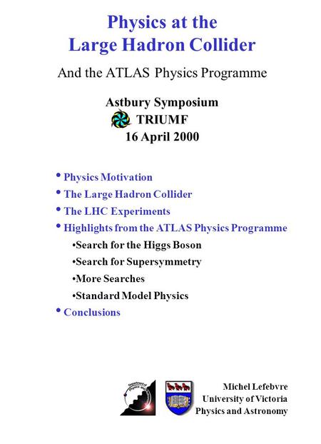 Physics at the Large Hadron Collider And the ATLAS Physics Programme Astbury Symposium TRIUMF 16 April 2000 Michel Lefebvre University of Victoria Physics.
