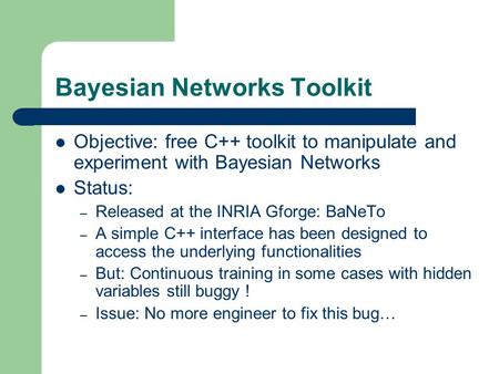 Bayesian Networks Toolkit Objective: free C++ toolkit to manipulate and experiment with Bayesian Networks Status: – Released at the INRIA Gforge: BaNeTo.