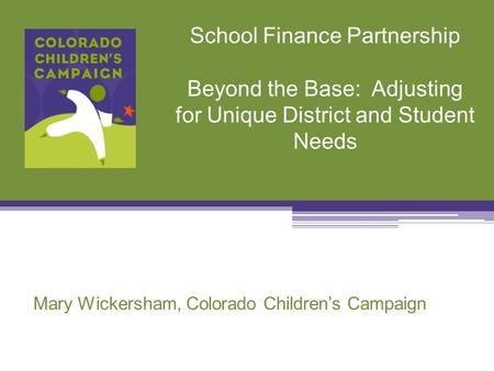 School Finance Partnership Beyond the Base: Adjusting for Unique District and Student Needs Mary Wickersham, Colorado Children’s Campaign.