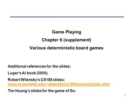 1 Game Playing Chapter 6 (supplement) Various deterministic board games Additional references for the slides: Luger’s AI book (2005). Robert Wilensky’s.