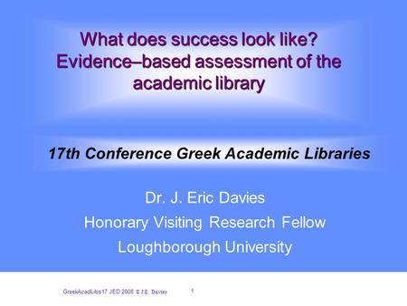 1 GreekAcadLibs17 JED 2008 © J.E. Davies What does success look like? Evidence–based assessment of the academic library Dr. J. Eric Davies Honorary Visiting.