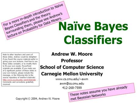 Copyright © 2004, Andrew W. Moore Naïve Bayes Classifiers Andrew W. Moore Professor School of Computer Science Carnegie Mellon University www.cs.cmu.edu/~awm.