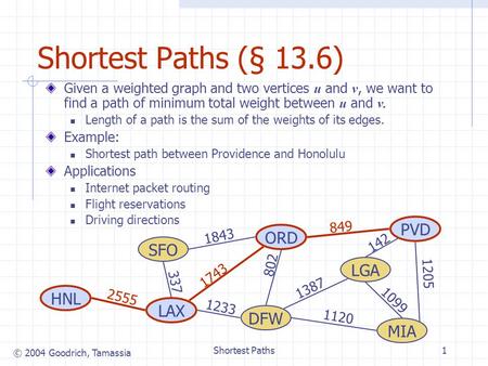 © 2004 Goodrich, Tamassia Shortest Paths1 Shortest Paths (§ 13.6) Given a weighted graph and two vertices u and v, we want to find a path of minimum total.
