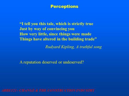 Perceptions ARBE121 - CHANGE & THE CONSTRUCTION INDUSTRY “I tell you this tale, which is strictly true Just by way of convincing you How very little, since.