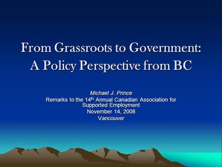From Grassroots to Government: A Policy Perspective from BC Michael J. Prince Remarks to the 14 th Annual Canadian Association for Supported Employment.