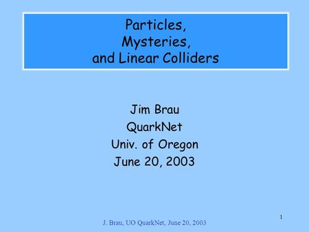 J. Brau, UO QuarkNet, June 20, 2003 1 Particles, Mysteries, and Linear Colliders Jim Brau QuarkNet Univ. of Oregon June 20, 2003.