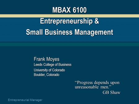 Entrepreneurial Manager MBAX 6100 Entrepreneurship & Small Business Management Frank Moyes Leeds College of Business University of Colorado Boulder, Colorado.