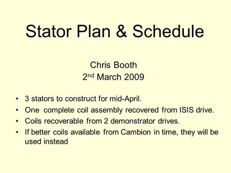 Stator Plan & Schedule Chris Booth 2 nd March 2009 3 stators to construct for mid-April. One complete coil assembly recovered from ISIS drive. Coils recoverable.