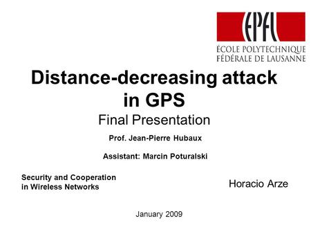 Distance-decreasing attack in GPS Final Presentation Horacio Arze Prof. Jean-Pierre Hubaux Assistant: Marcin Poturalski January 2009 Security and Cooperation.